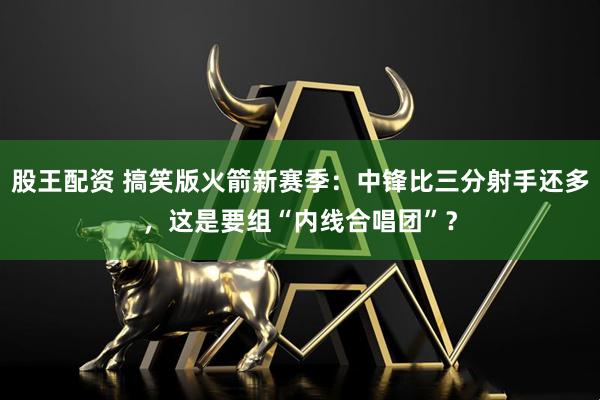 股王配资 搞笑版火箭新赛季：中锋比三分射手还多，这是要组“内线合唱团”？