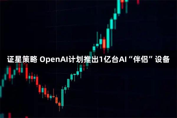 证星策略 OpenAI计划推出1亿台AI“伴侣”设备