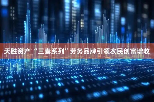 天胜资产 “三秦系列”劳务品牌引领农民创富增收