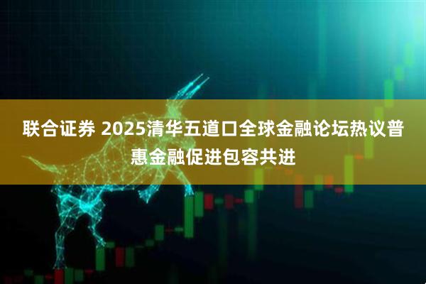 联合证券 2025清华五道口全球金融论坛热议普惠金融促进包容共进