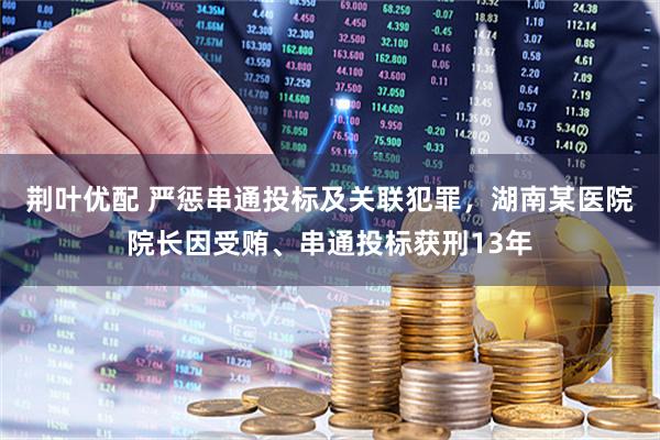 荆叶优配 严惩串通投标及关联犯罪，湖南某医院院长因受贿、串通投标获刑13年