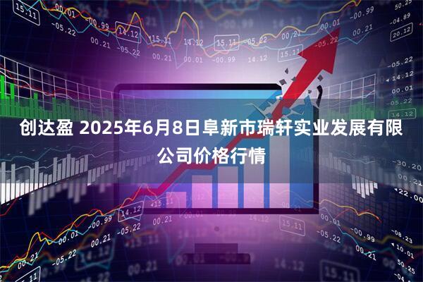 创达盈 2025年6月8日阜新市瑞轩实业发展有限公司价格行情