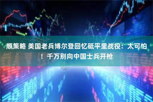 顺策略 美国老兵博尔登回忆砥平里战役：太可怕！千万别向中国士兵开枪