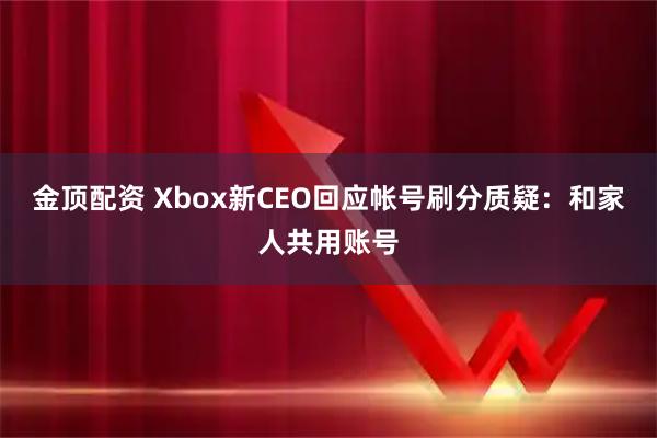 金顶配资 Xbox新CEO回应帐号刷分质疑：和家人共用账号