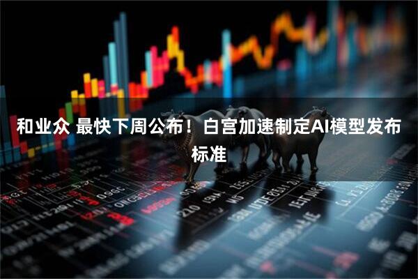 和业众 最快下周公布！白宫加速制定AI模型发布标准