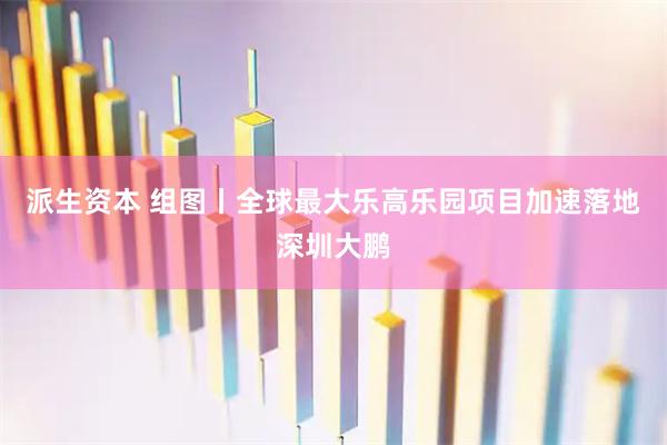 派生资本 组图丨全球最大乐高乐园项目加速落地深圳大鹏