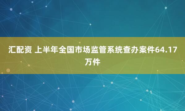 汇配资 上半年全国市场监管系统查办案件64.17万件